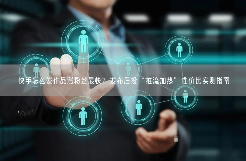 快手怎么发作品涨粉丝最快？发布后投“推流加热”性价比实测指南