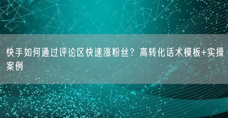 快手如何通过评论区快速涨粉丝？高转化话术模板+实操案例